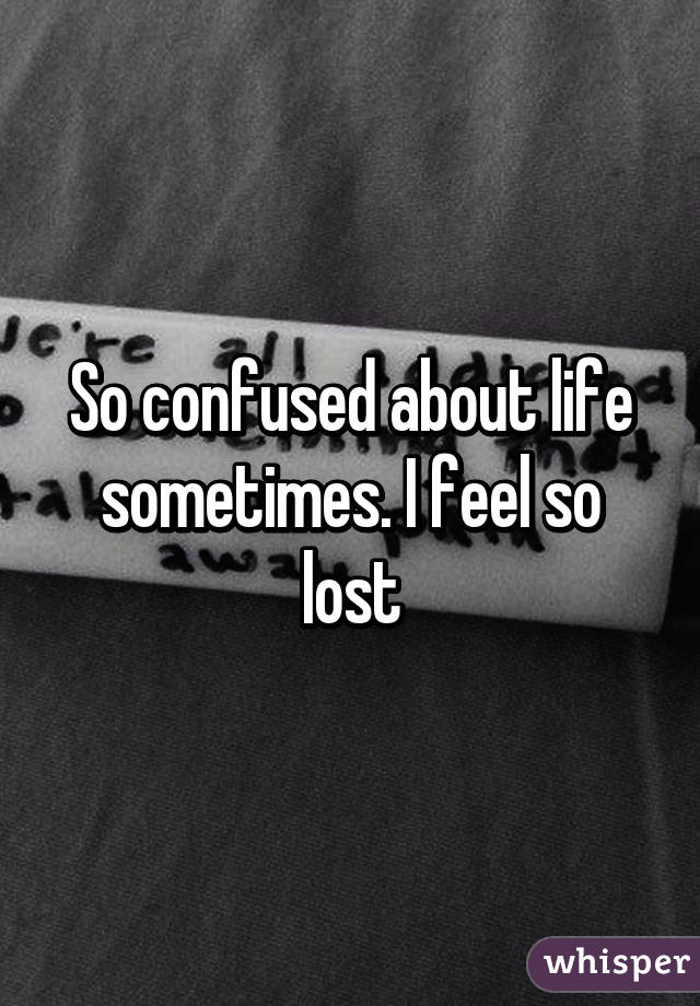 So confused about life sometimes. I feel so lost