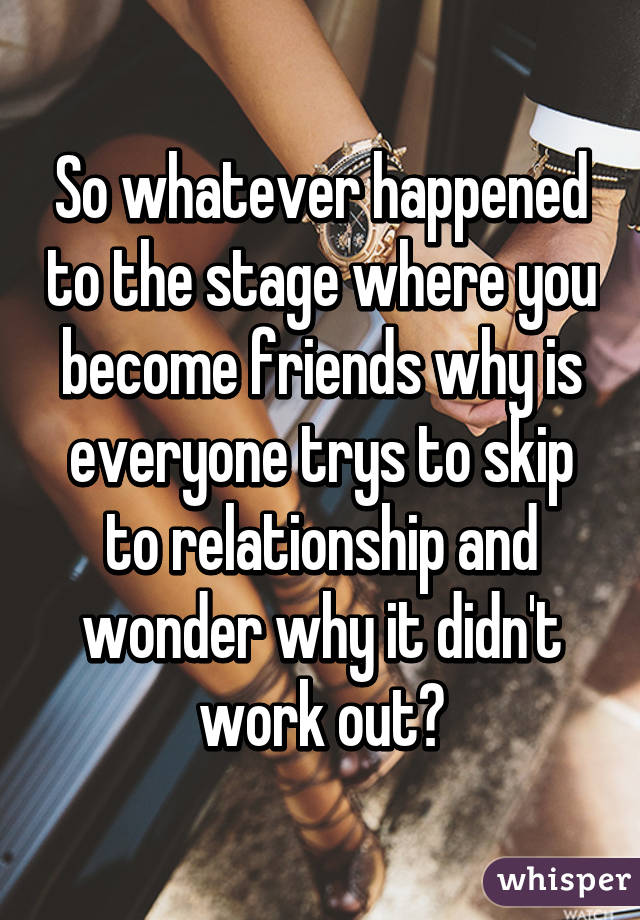 So whatever happened to the stage where you become friends why is everyone trys to skip to relationship and wonder why it didn't work out?