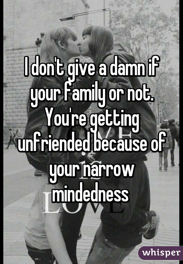 I don't give a damn if your family or not. You're getting unfriended because of your narrow mindedness 