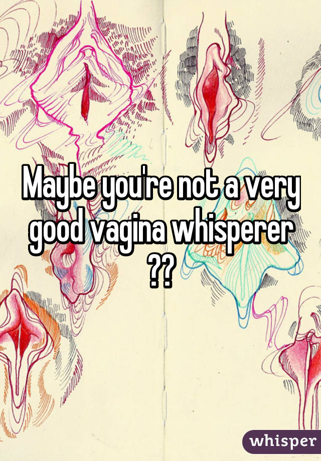 Maybe you're not a very good vagina whisperer 😁😁