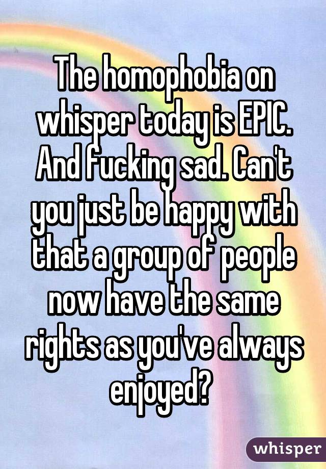 The homophobia on whisper today is EPIC. And fucking sad. Can't you just be happy with that a group of people now have the same rights as you've always enjoyed? 