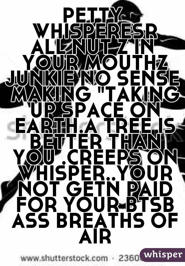 PETTY WHISPERESR
ALL NUT Z IN YOUR MOUTHZ
JUNKIE NO SENSE MAKING "TAKING UP SPACE ON EARTH.A TREE IS BETTER THAN YOU .CREEPS ON WHISPER..YOUR NOT GETN PAID FOR YOUR BTSB ASS BREATHS OF AIR