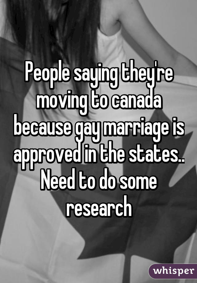 People saying they're moving to canada because gay marriage is approved in the states.. Need to do some research