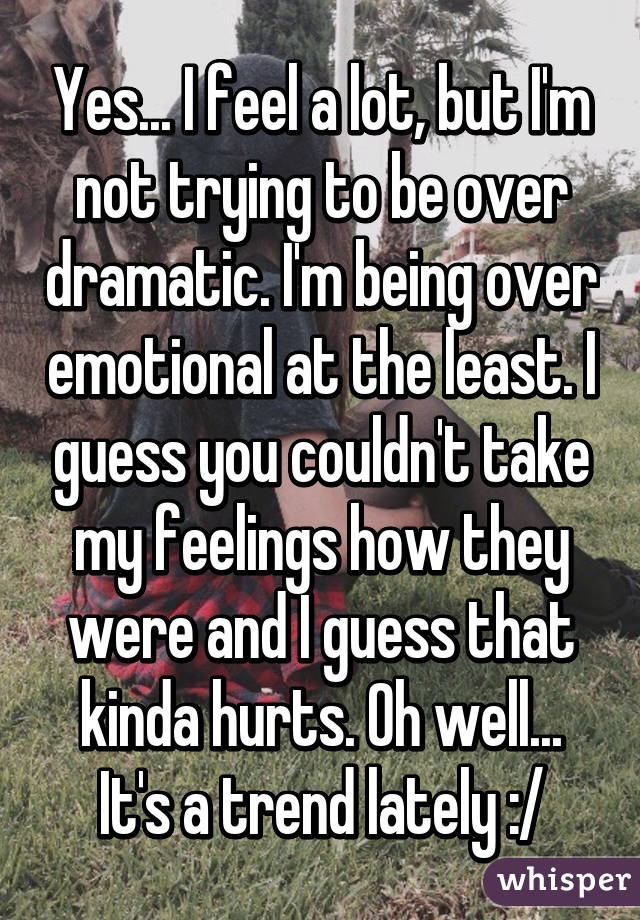 Yes... I feel a lot, but I'm not trying to be over dramatic. I'm being over emotional at the least. I guess you couldn't take my feelings how they were and I guess that kinda hurts. Oh well... It's a trend lately :/