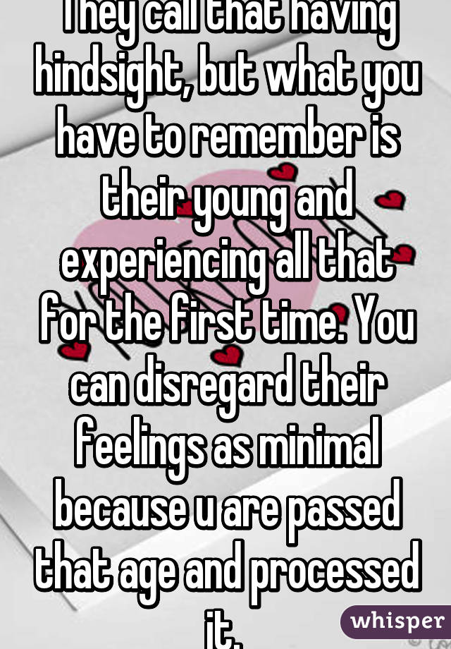 They call that having hindsight, but what you have to remember is their young and experiencing all that for the first time. You can disregard their feelings as minimal because u are passed that age and processed it. 