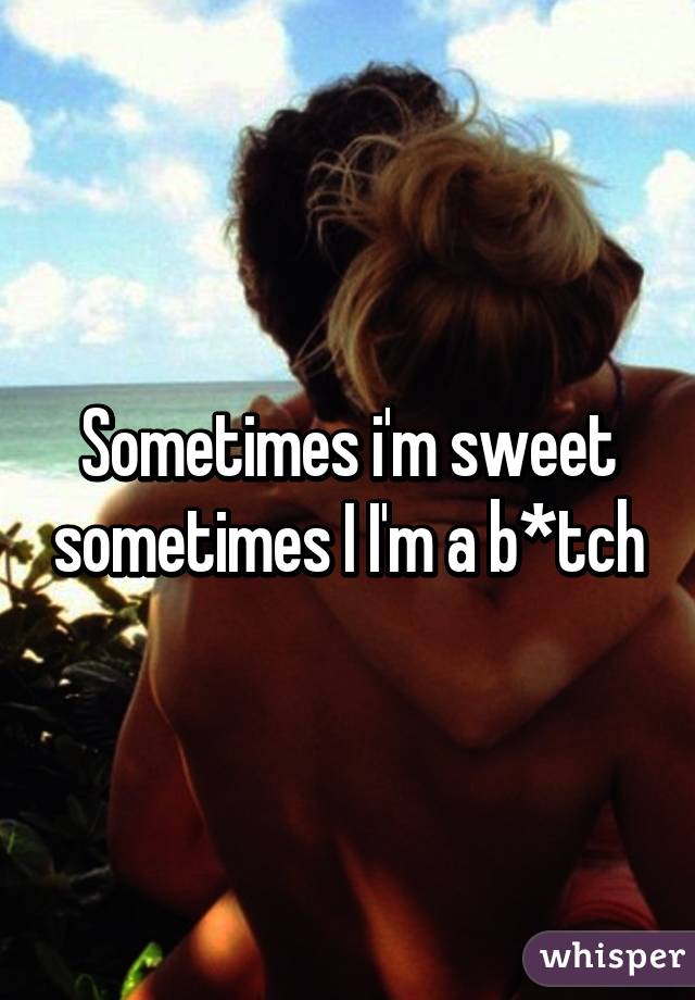 Sometimes i'm sweet sometimes I I'm a b*tch