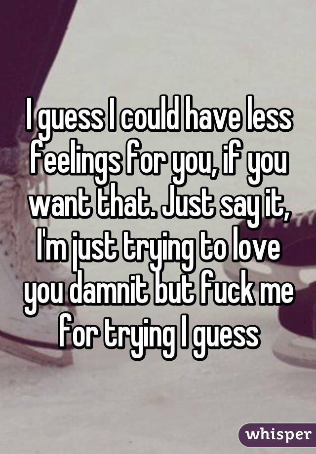 I guess I could have less feelings for you, if you want that. Just say it, I'm just trying to love you damnit but fuck me for trying I guess