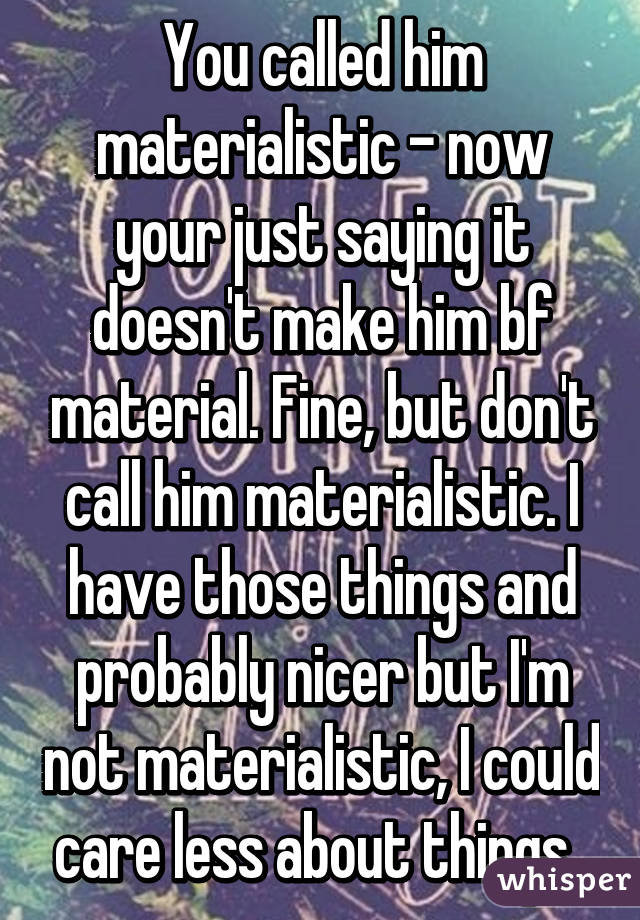 You called him materialistic - now your just saying it doesn't make him bf material. Fine, but don't call him materialistic. I have those things and probably nicer but I'm not materialistic, I could care less about things. 