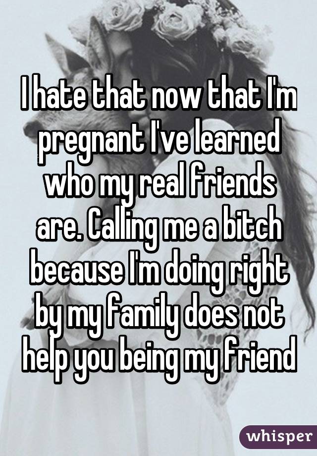 I hate that now that I'm pregnant I've learned who my real friends are. Calling me a bitch because I'm doing right by my family does not help you being my friend