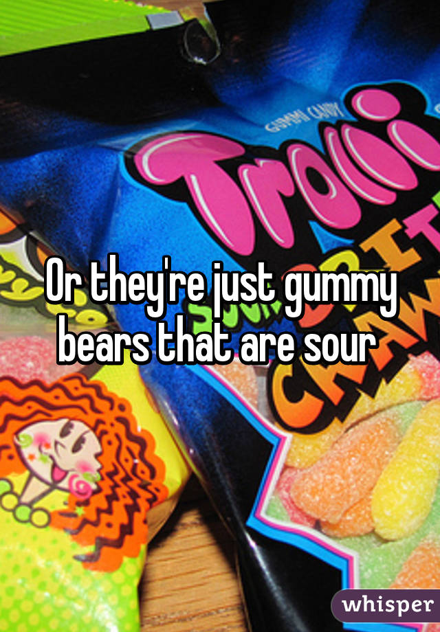 Sour patch kids are just gummy bears that turned to drugs.