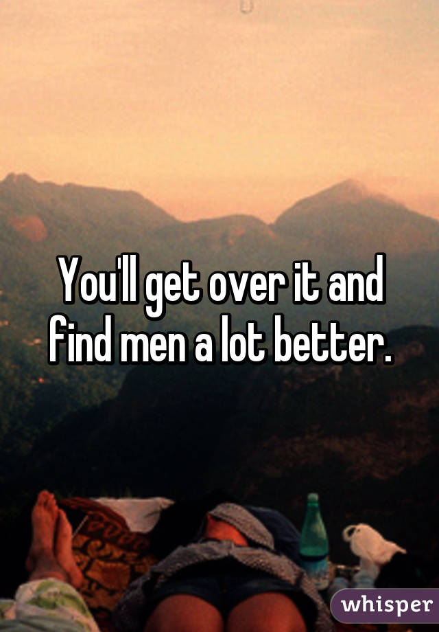 You'll get over it and find men a lot better.