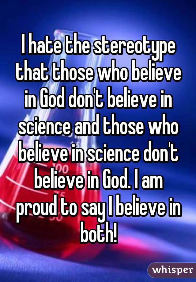 I hate the stereotype that those who believe in God don't believe in science and those who believe in science don't believe in God. I am proud to say I believe in both!