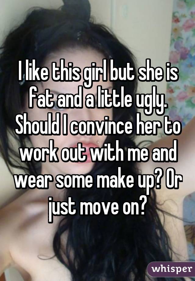 I like this girl but she is fat and a little ugly. Should I convince her to work out with me and wear some make up? Or just move on?