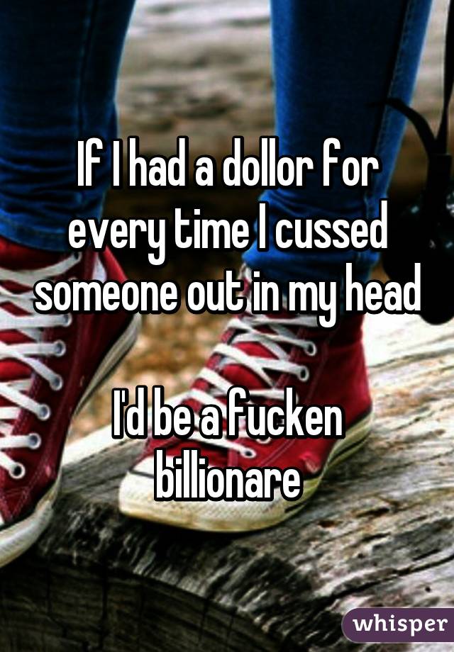 If I had a dollor for every time I cussed someone out in my head

I'd be a fucken billionare