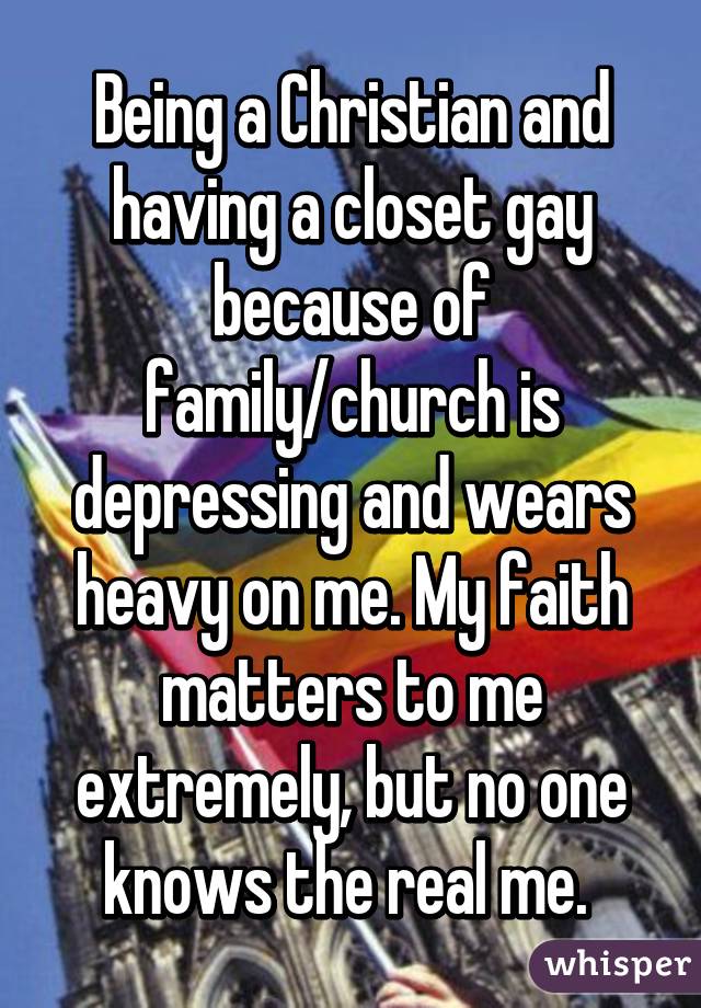 Being a Christian and having a closet gay because of family/church is depressing and wears heavy on me. My faith matters to me extremely, but no one knows the real me. 