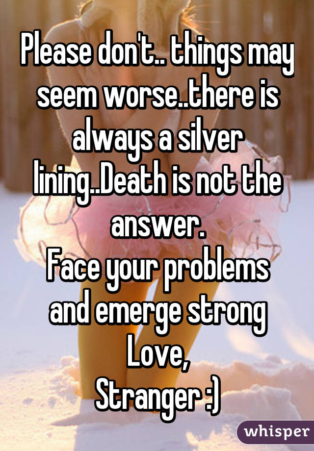 Please don't.. things may seem worse..there is always a silver lining..Death is not the answer.
Face your problems and emerge strong
Love,
Stranger :)