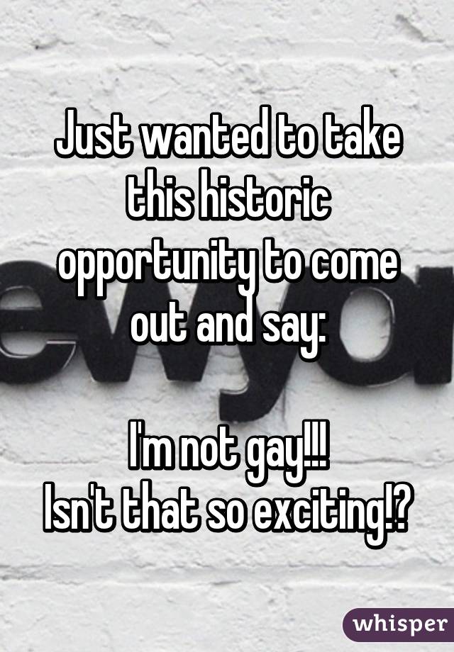 Just wanted to take this historic opportunity to come out and say:

I'm not gay!!!
Isn't that so exciting!?