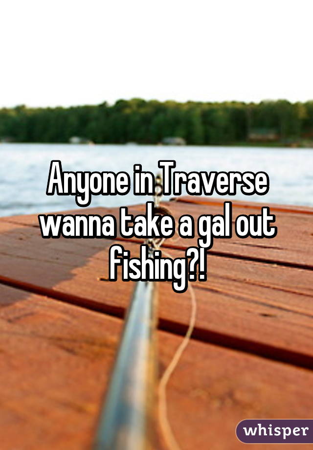 Anyone in Traverse wanna take a gal out fishing?!