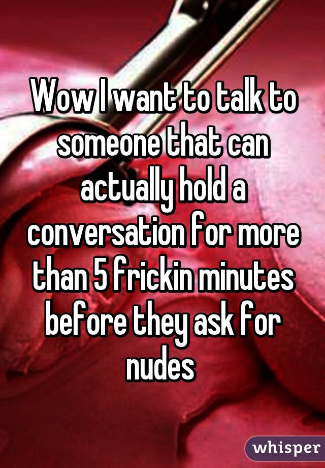 Wow I want to talk to someone that can actually hold a conversation for more than 5 frickin minutes before they ask for nudes 