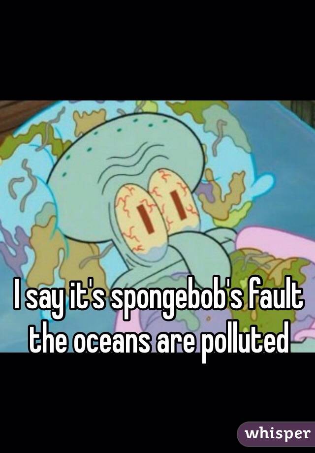 I say it's spongebob's fault 
the oceans are polluted 