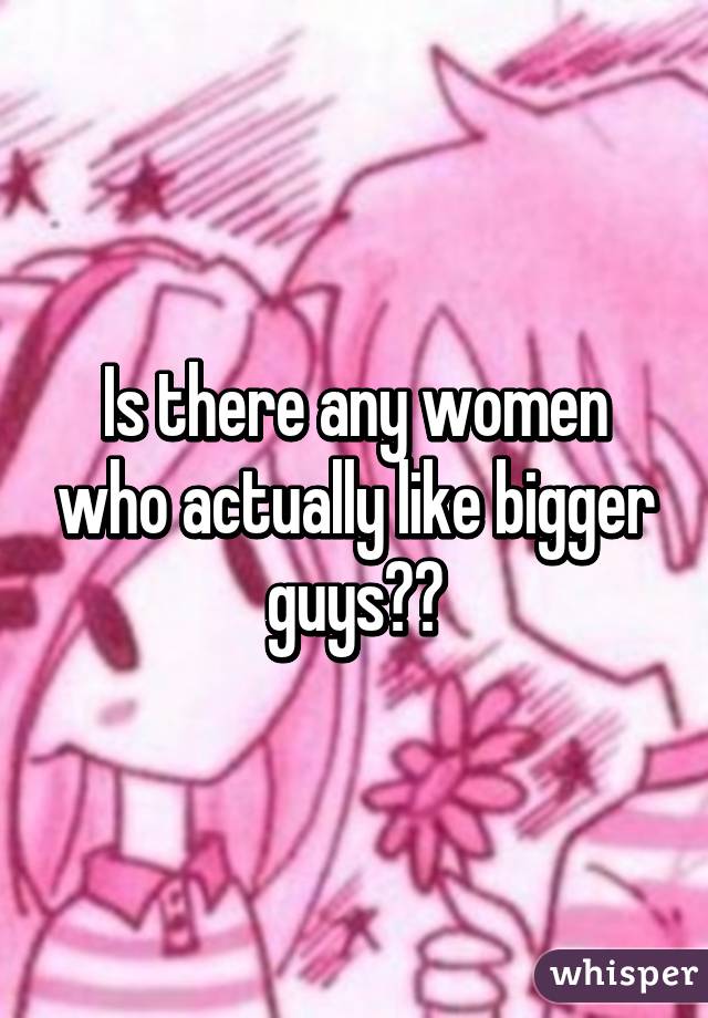 Is there any women who actually like bigger guys??