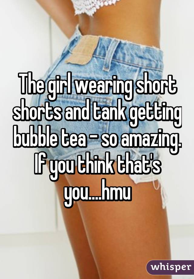 The girl wearing short shorts and tank getting bubble tea - so amazing. If you think that's you....hmu