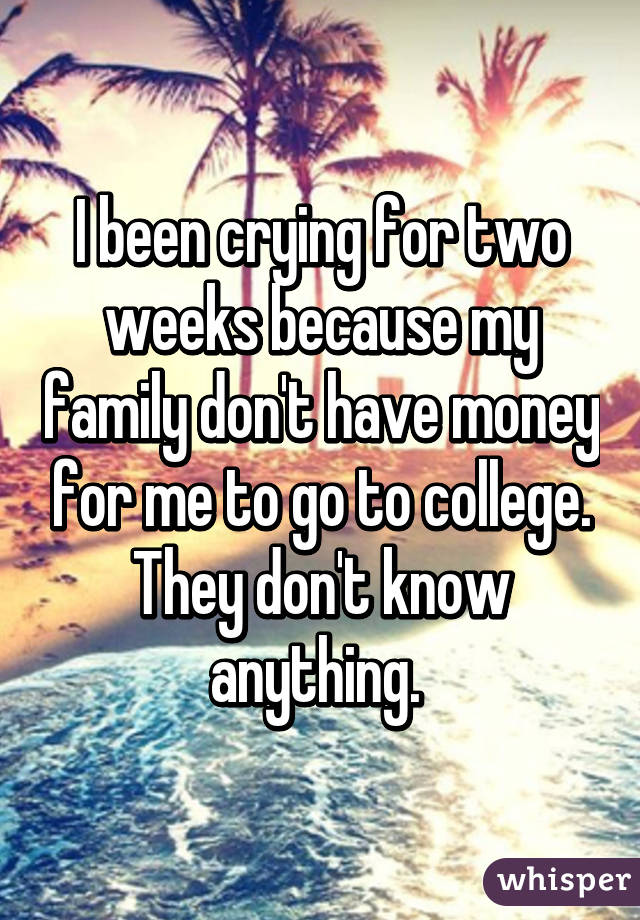 I been crying for two weeks because my family don't have money for me to go to college. They don't know anything. 