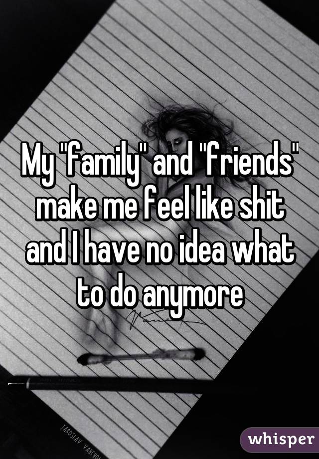 My "family" and "friends" make me feel like shit and I have no idea what to do anymore