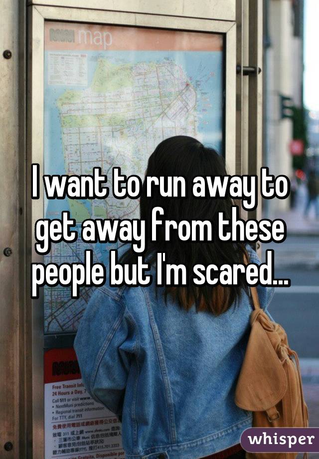 I want to run away to get away from these people but I'm scared...