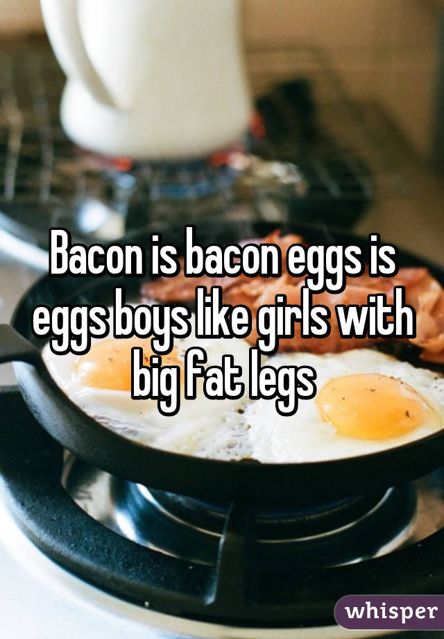 Bacon is bacon eggs is eggs boys like girls with big fat legs