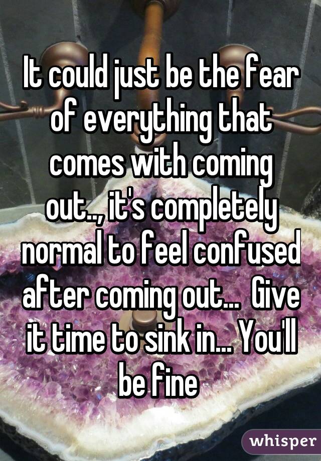 It could just be the fear of everything that comes with coming out.., it's completely normal to feel confused after coming out...  Give it time to sink in... You'll be fine 