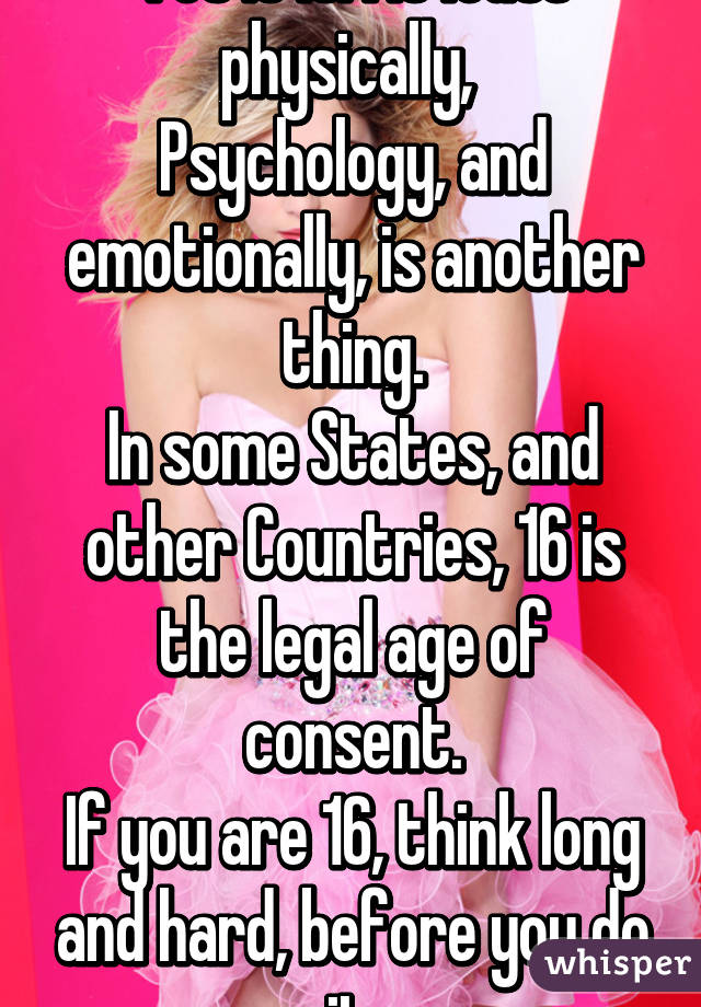 Yes it is. At least physically, 
Psychology, and emotionally, is another thing.
In some States, and other Countries, 16 is the legal age of consent.
If you are 16, think long and hard, before you do it.