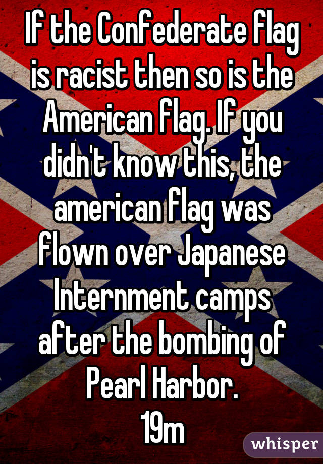 If the Confederate flag is racist then so is the American flag. If you didn't know this, the american flag was flown over Japanese Internment camps after the bombing of Pearl Harbor.
19m