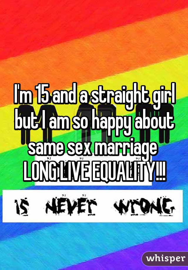 I'm 15 and a straight girl but I am so happy about same sex marriage 
LONG LIVE EQUALITY!!!