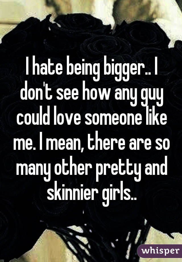 I hate being bigger.. I don't see how any guy could love someone like me. I mean, there are so many other pretty and skinnier girls..