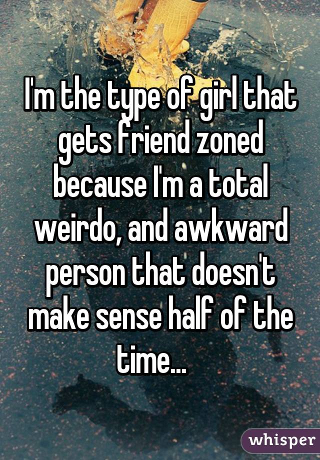 I'm the type of girl that gets friend zoned because I'm a total weirdo, and awkward person that doesn't make sense half of the time...   