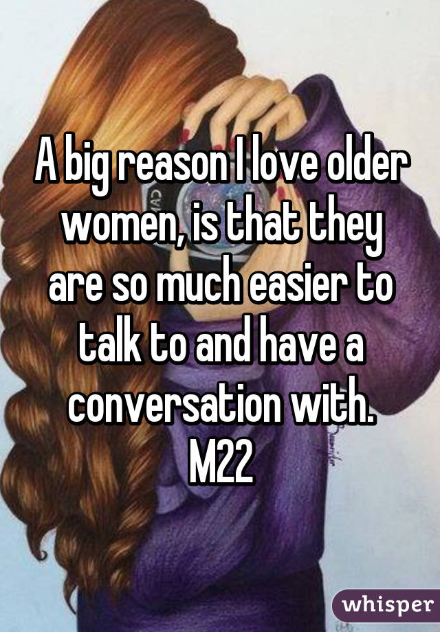 A big reason I love older women, is that they are so much easier to talk to and have a conversation with.
M22