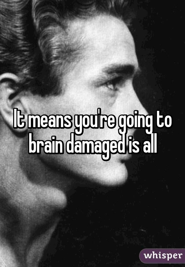 It means you're going to brain damaged is all