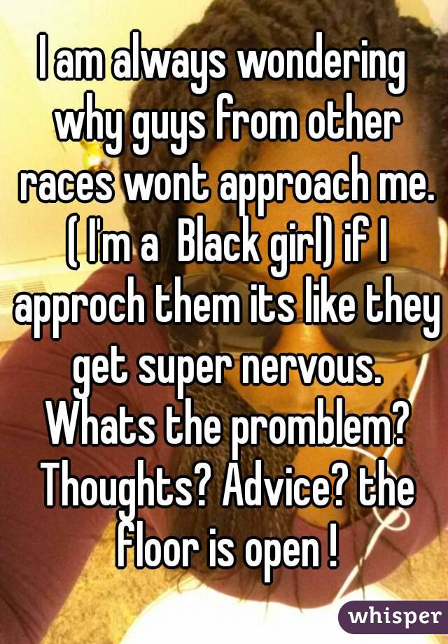 I am always wondering why guys from other races wont approach me. ( I'm a  Black girl) if I approch them its like they get super nervous. Whats the promblem? Thoughts? Advice? the floor is open !