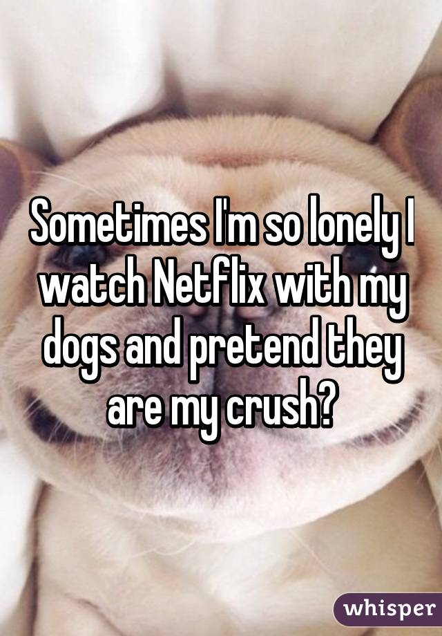 Sometimes I'm so lonely I watch Netflix with my dogs and pretend they are my crush😢