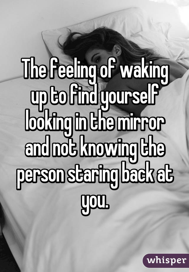 The feeling of waking up to find yourself looking in the mirror and not knowing the person staring back at you.