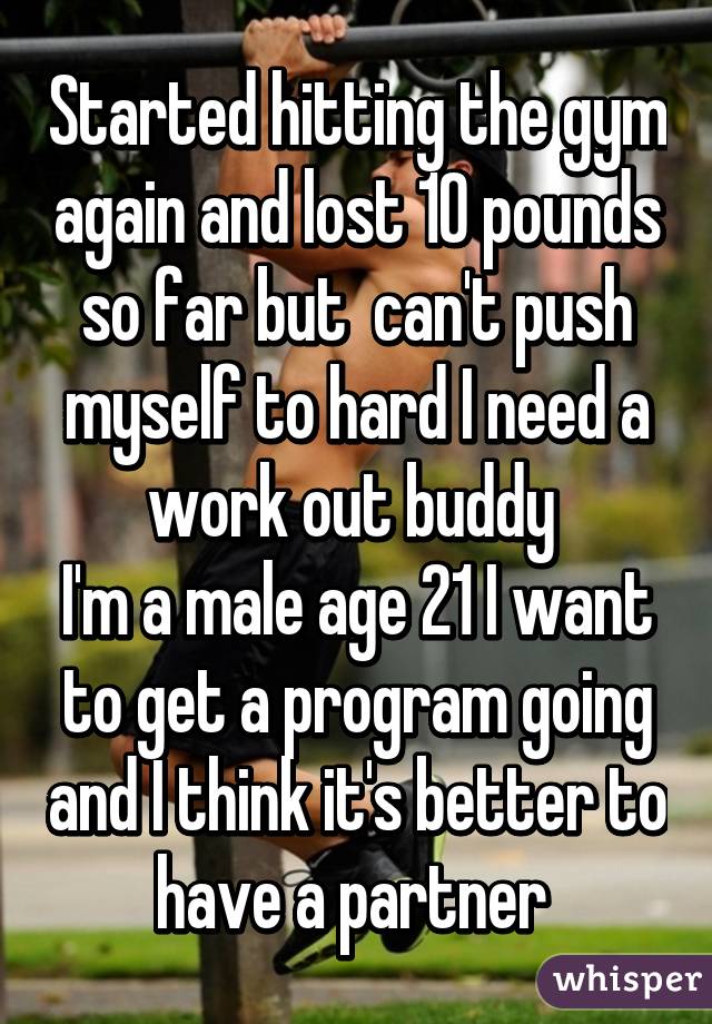 Started hitting the gym again and lost 10 pounds so far but  can't push myself to hard I need a work out buddy 
I'm a male age 21 I want to get a program going and I think it's better to have a partner 