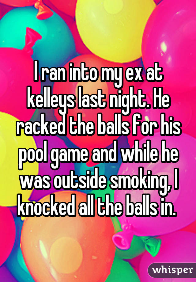 I ran into my ex at kelleys last night. He racked the balls for his pool game and while he was outside smoking, I knocked all the balls in. 