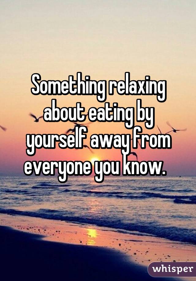 Something relaxing about eating by yourself away from everyone you know.  
