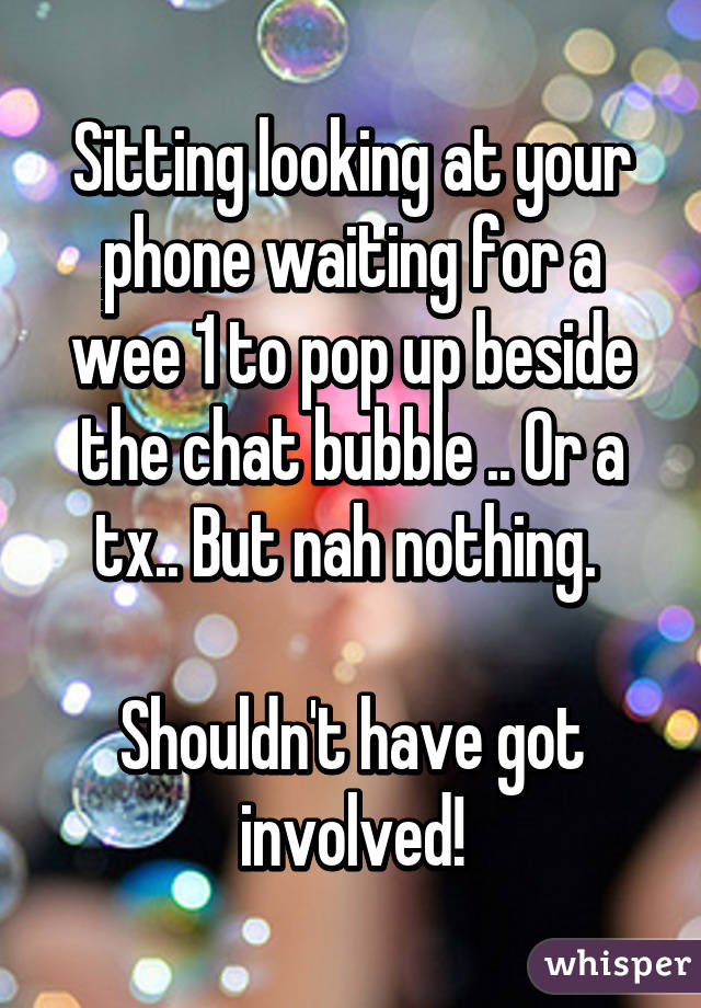 Sitting looking at your phone waiting for a wee 1 to pop up beside the chat bubble .. Or a tx.. But nah nothing. 

Shouldn't have got involved!