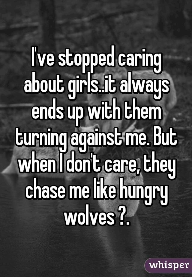 I've stopped caring about girls..it always ends up with them turning against me. But when I don't care, they chase me like hungry wolves 😐.