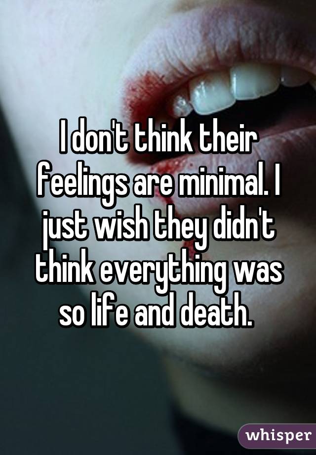 I don't think their feelings are minimal. I just wish they didn't think everything was so life and death. 