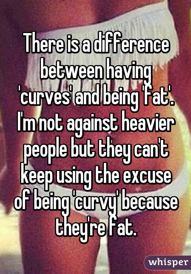 There is a difference between having 'curves' and being 'fat'. I'm not against heavier people but they can't keep using the excuse of being 'curvy' because they're fat.