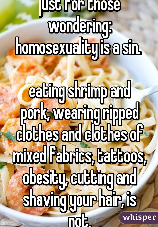 just for those wondering:
homosexuality is a sin. 

eating shrimp and pork, wearing ripped clothes and clothes of mixed fabrics, tattoos, obesity, cutting and shaving your hair, is not.