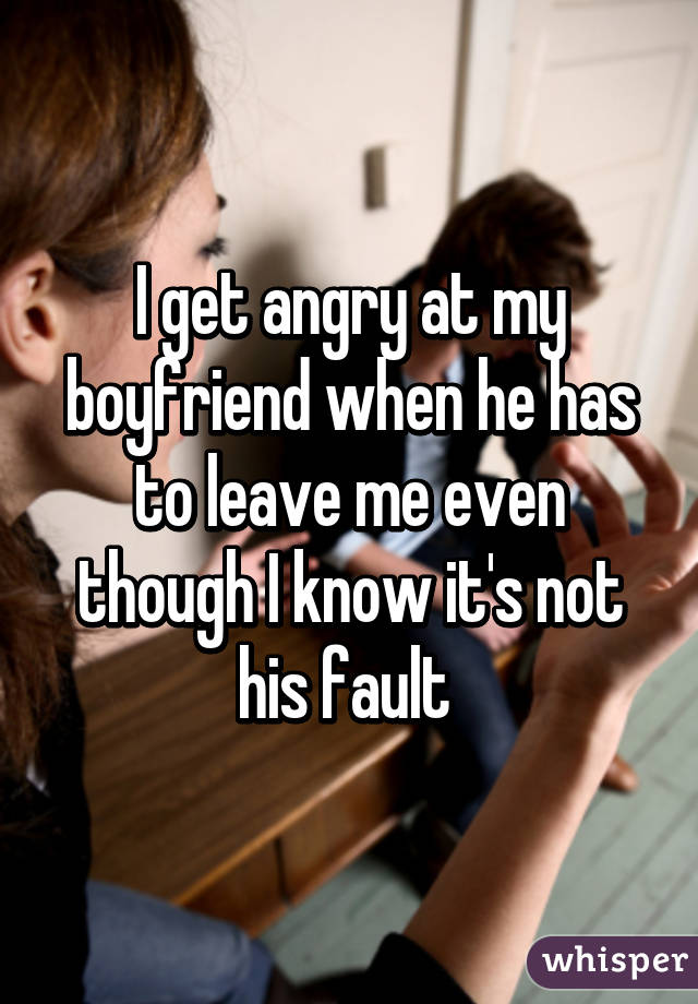 I get angry at my boyfriend when he has to leave me even though I know it's not his fault 